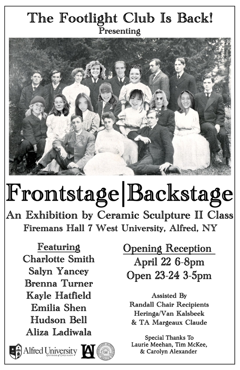 The Footlight Club Is Back! Presenting -1900s Image of Alfred University’s Footlight Club with the members of the exhibitions faces replacing the prior members- Frontstage|Backstage An Exhibition by Ceramic Sculpture II Class Opening Reception April 22 6-8pm Open 22-23 3-5pm Featuring Charlotte Smith Salyn Yancey Brenna Turner Kayle Hatfield Emilia Shen Hudson Bell Aliza Ladiwala Assisted By Randall Chair Recipients Heringa/Van Kalsbeek & TA Margeaux Claude Special Thanks To Laurie Meehan, Tim McKee, and Carolyn Alexander Alfred University Logos
